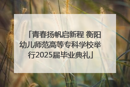 青春扬帆启新程 衡阳幼儿师范高等专科学校举行2025届毕业典礼
