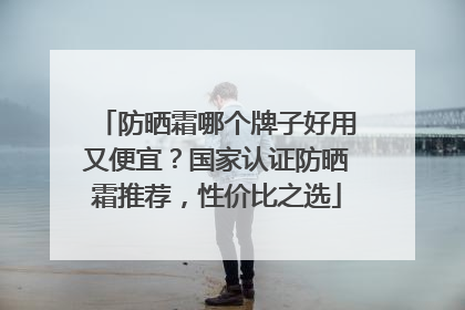 防晒霜哪个牌子好用又便宜？国家认证防晒霜推荐，性价比之选