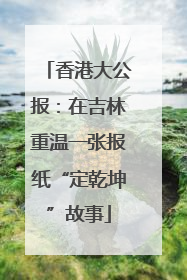 香港大公报：在吉林重温一张报纸“定乾坤”故事