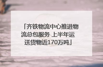 齐铁物流中心推进物流总包服务 上半年运送货物近170万吨