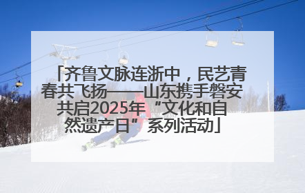 齐鲁文脉连浙中，民艺青春共飞扬——山东携手磐安共启2025年“文化和自然遗产日”系列活动