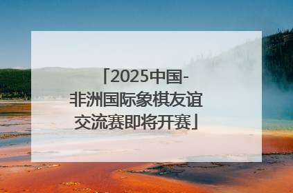 2025中国-非洲国际象棋友谊交流赛即将开赛