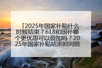 2025年国家补贴什么时候结束？618和国补哪个更优惠可以叠加吗？2025年国家补贴结束时间统一为12月31日