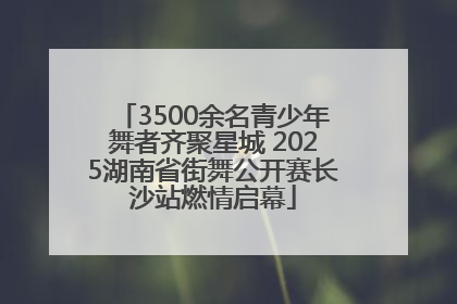 3500余名青少年舞者齐聚星城 2025湖南省街舞公开赛长沙站燃情启幕